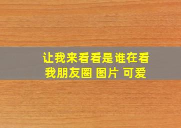 让我来看看是谁在看我朋友圈 图片 可爱